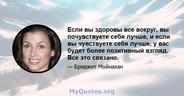 Если вы здоровы все вокруг, вы почувствуете себя лучше, и если вы чувствуете себя лучше, у вас будет более позитивный взгляд. Все это связано.