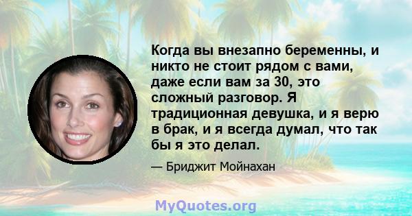 Когда вы внезапно беременны, и никто не стоит рядом с вами, даже если вам за 30, это сложный разговор. Я традиционная девушка, и я верю в брак, и я всегда думал, что так бы я это делал.