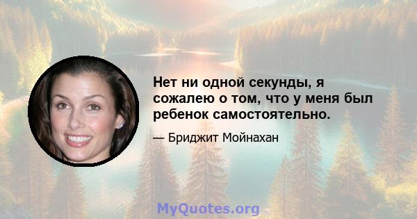 Нет ни одной секунды, я сожалею о том, что у меня был ребенок самостоятельно.