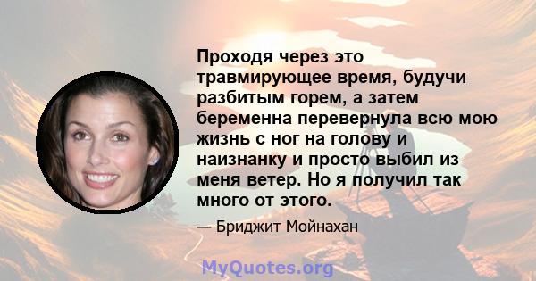 Проходя через это травмирующее время, будучи разбитым горем, а затем беременна перевернула всю мою жизнь с ног на голову и наизнанку и просто выбил из меня ветер. Но я получил так много от этого.