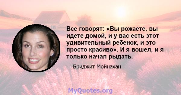 Все говорят: «Вы рожаете, вы идете домой, и у вас есть этот удивительный ребенок, и это просто красиво». И я вошел, и я только начал рыдать.