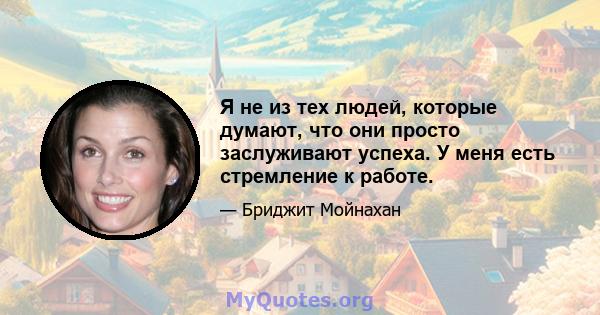 Я не из тех людей, которые думают, что они просто заслуживают успеха. У меня есть стремление к работе.