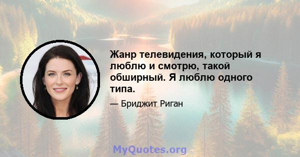 Жанр телевидения, который я люблю и смотрю, такой обширный. Я люблю одного типа.