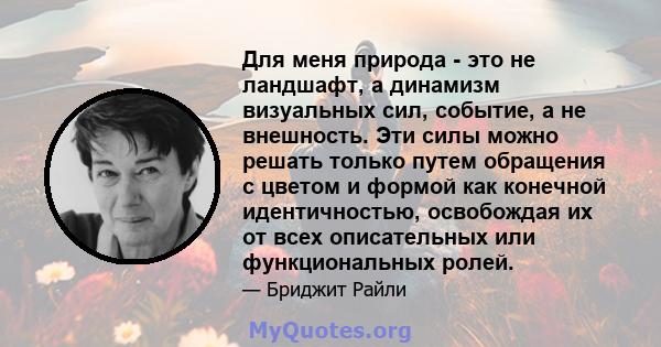 Для меня природа - это не ландшафт, а динамизм визуальных сил, событие, а не внешность. Эти силы можно решать только путем обращения с цветом и формой как конечной идентичностью, освобождая их от всех описательных или