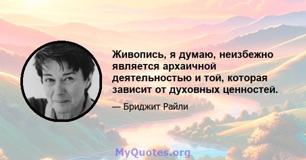 Живопись, я думаю, неизбежно является архаичной деятельностью и той, которая зависит от духовных ценностей.