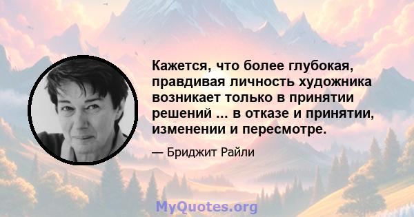 Кажется, что более глубокая, правдивая личность художника возникает только в принятии решений ... в отказе и принятии, изменении и пересмотре.