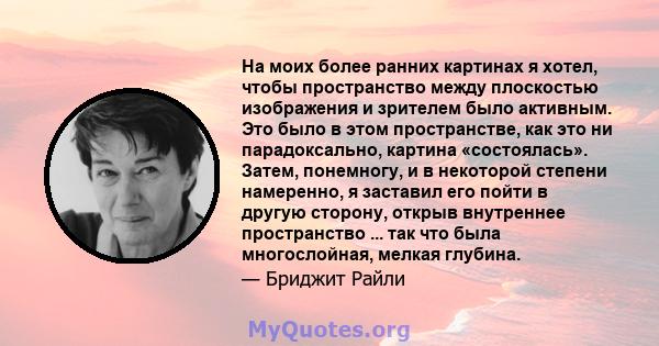 На моих более ранних картинах я хотел, чтобы пространство между плоскостью изображения и зрителем было активным. Это было в этом пространстве, как это ни парадоксально, картина «состоялась». Затем, понемногу, и в