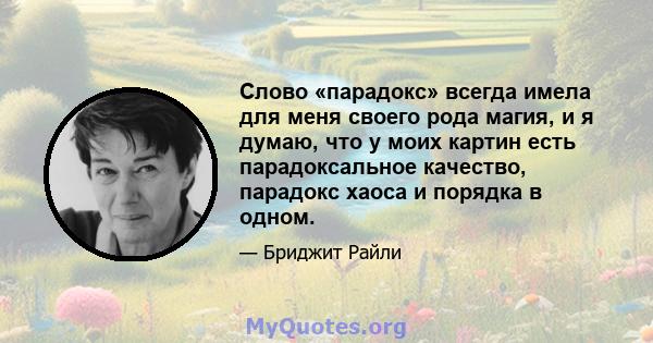 Слово «парадокс» всегда имела для меня своего рода магия, и я думаю, что у моих картин есть парадоксальное качество, парадокс хаоса и порядка в одном.