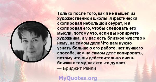 Только после того, как я не вышел из художественной школы, я фактически скопировал небольшой сеурат, и я скопировал его, чтобы следовать его мысли, потому что, если вы копируете художника, и у вас есть близкое чувство к 