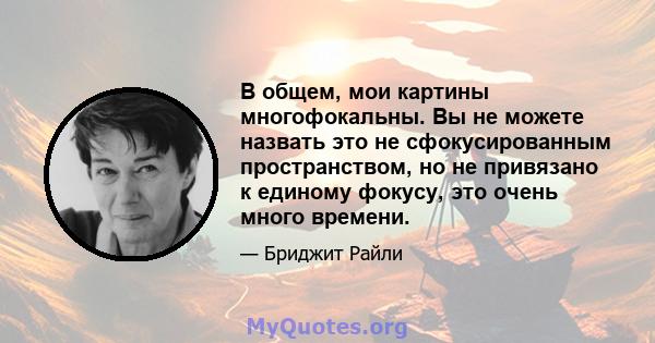 В общем, мои картины многофокальны. Вы не можете назвать это не сфокусированным пространством, но не привязано к единому фокусу, это очень много времени.