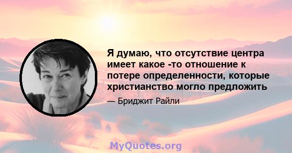 Я думаю, что отсутствие центра имеет какое -то отношение к потере определенности, которые христианство могло предложить