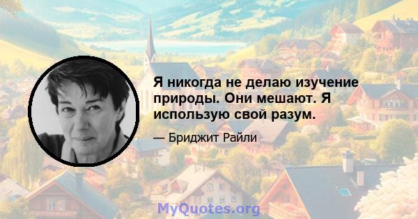 Я никогда не делаю изучение природы. Они мешают. Я использую свой разум.