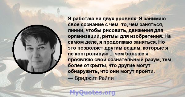 Я работаю на двух уровнях. Я занимаю свое сознание с чем -то, чем заняться, линии, чтобы рисовать, движения для организации, ритмы для изобретения. На самом деле, я продолжаю заняться. Но это позволяет другим вещам,