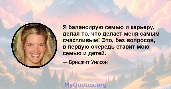 Я балансирую семью и карьеру, делая то, что делает меня самым счастливым! Это, без вопросов, в первую очередь ставит мою семью и детей.