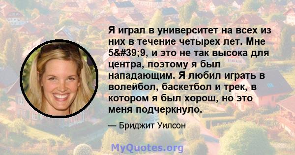 Я играл в университет на всех из них в течение четырех лет. Мне 5'9, и это не так высока для центра, поэтому я был нападающим. Я любил играть в волейбол, баскетбол и трек, в котором я был хорош, но это меня