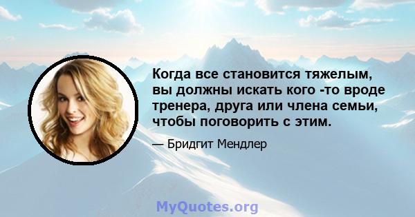 Когда все становится тяжелым, вы должны искать кого -то вроде тренера, друга или члена семьи, чтобы поговорить с этим.