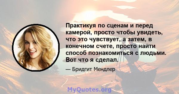 Практикуя по сценам и перед камерой, просто чтобы увидеть, что это чувствует, а затем, в конечном счете, просто найти способ познакомиться с людьми. Вот что я сделал.