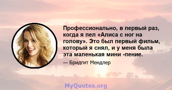 Профессионально, в первый раз, когда я пел «Алиса с ног на голову». Это был первый фильм, который я снял, и у меня была эта маленькая мини -пение.