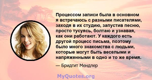 Процессом записи была в основном я встречаюсь с разными писателями, заходя в их студию, запустив песню, просто тусуясь, болтаю и узнавая, как они работают. У каждого есть другой процесс письма, поэтому было много