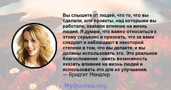 Вы слышите от людей, что то, что вы сделали, или проекты, над которыми вы работали, оказали влияние на жизнь людей. Я думаю, что важно относиться к этому серьезно и признать, что за вами следуют и наблюдают в некоторой