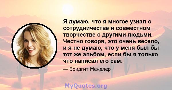 Я думаю, что я многое узнал о сотрудничестве и совместном творчестве с другими людьми. Честно говоря, это очень весело, и я не думаю, что у меня был бы тот же альбом, если бы я только что написал его сам.