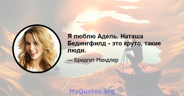 Я люблю Адель. Наташа Бедингфилд - это круто, такие люди.