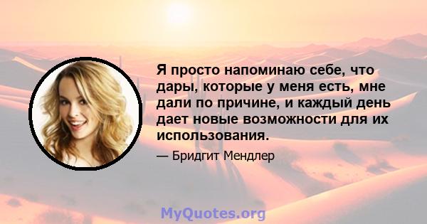 Я просто напоминаю себе, что дары, которые у меня есть, мне дали по причине, и каждый день дает новые возможности для их использования.