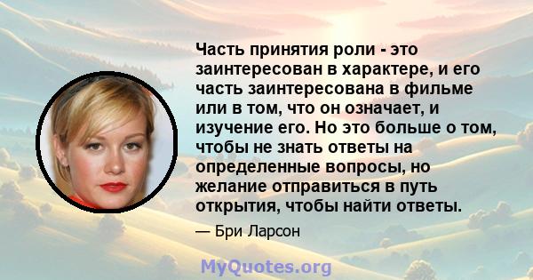 Часть принятия роли - это заинтересован в характере, и его часть заинтересована в фильме или в том, что он означает, и изучение его. Но это больше о том, чтобы не знать ответы на определенные вопросы, но желание