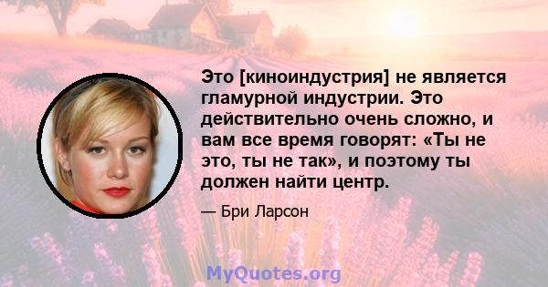 Это [киноиндустрия] не является гламурной индустрии. Это действительно очень сложно, и вам все время говорят: «Ты не это, ты не так», и поэтому ты должен найти центр.