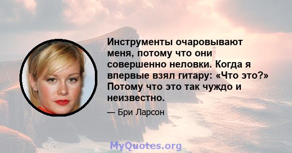 Инструменты очаровывают меня, потому что они совершенно неловки. Когда я впервые взял гитару: «Что это?» Потому что это так чуждо и неизвестно.