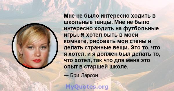 Мне не было интересно ходить в школьные танцы. Мне не было интересно ходить на футбольные игры. Я хотел быть в моей комнате, рисовать мои стены и делать странные вещи. Это то, что я хотел, и я должен был делать то, что