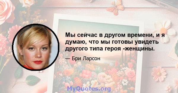 Мы сейчас в другом времени, и я думаю, что мы готовы увидеть другого типа героя -женщины.