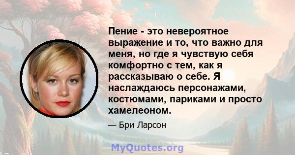 Пение - это невероятное выражение и то, что важно для меня, но где я чувствую себя комфортно с тем, как я рассказываю о себе. Я наслаждаюсь персонажами, костюмами, париками и просто хамелеоном.