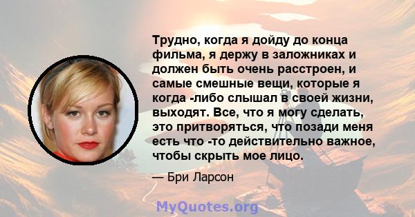 Трудно, когда я дойду до конца фильма, я держу в заложниках и должен быть очень расстроен, и самые смешные вещи, которые я когда -либо слышал в своей жизни, выходят. Все, что я могу сделать, это притворяться, что позади 