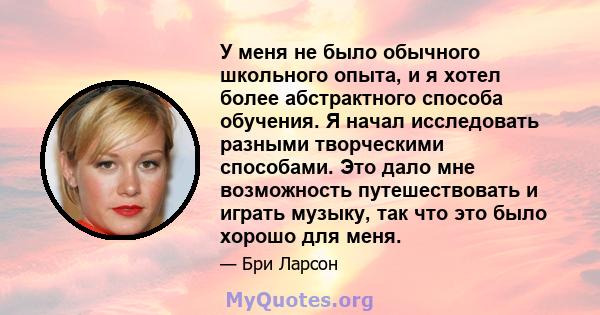 У меня не было обычного школьного опыта, и я хотел более абстрактного способа обучения. Я начал исследовать разными творческими способами. Это дало мне возможность путешествовать и играть музыку, так что это было хорошо 