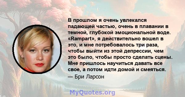 В прошлом я очень увлекался падающей частью, очень в плавании в темной, глубокой эмоциональной воде. «Rampart», я действительно вошел в это, и мне потребовалось три раза, чтобы выйти из этой депрессии, чем это было,