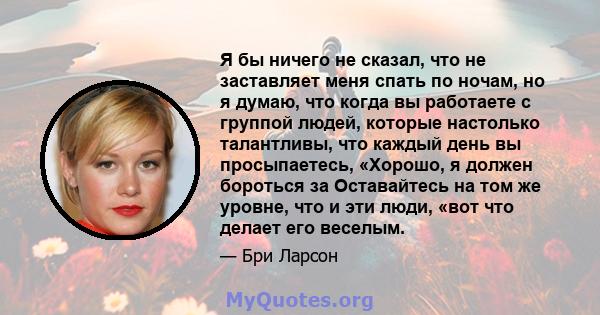 Я бы ничего не сказал, что не заставляет меня спать по ночам, но я думаю, что когда вы работаете с группой людей, которые настолько талантливы, что каждый день вы просыпаетесь, «Хорошо, я должен бороться за Оставайтесь