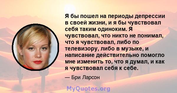 Я бы пошел на периоды депрессии в своей жизни, и я бы чувствовал себя таким одиноким. Я чувствовал, что никто не понимал, что я чувствовал, либо по телевизору, либо в музыке, и написание действительно помогло мне