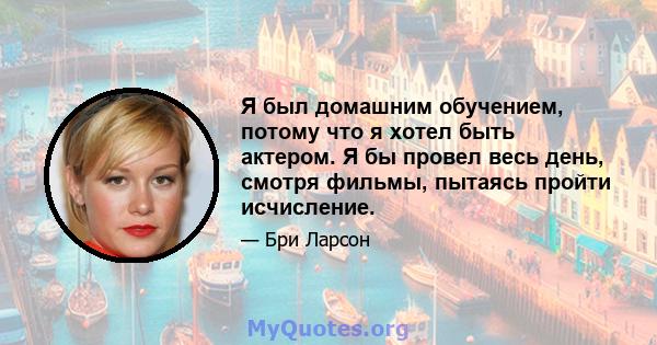 Я был домашним обучением, потому что я хотел быть актером. Я бы провел весь день, смотря фильмы, пытаясь пройти исчисление.