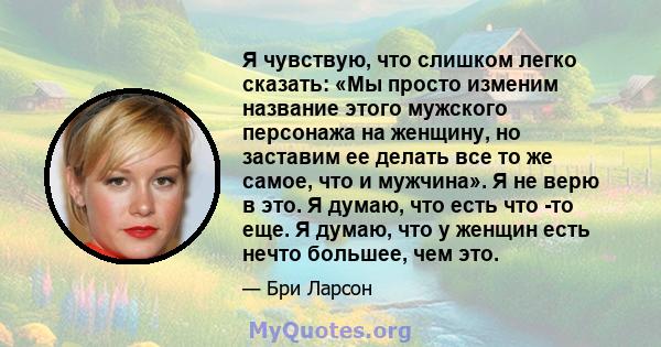 Я чувствую, что слишком легко сказать: «Мы просто изменим название этого мужского персонажа на женщину, но заставим ее делать все то же самое, что и мужчина». Я не верю в это. Я думаю, что есть что -то еще. Я думаю, что 