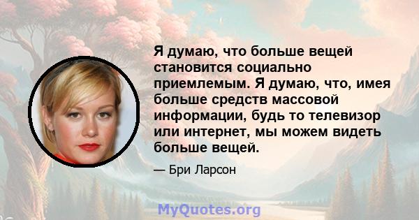 Я думаю, что больше вещей становится социально приемлемым. Я думаю, что, имея больше средств массовой информации, будь то телевизор или интернет, мы можем видеть больше вещей.