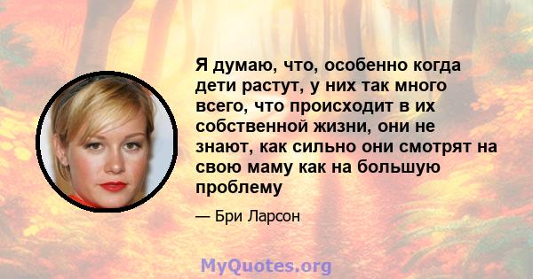 Я думаю, что, особенно когда дети растут, у них так много всего, что происходит в их собственной жизни, они не знают, как сильно они смотрят на свою маму как на большую проблему