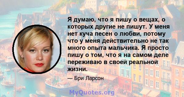 Я думаю, что я пишу о вещах, о которых другие не пишут. У меня нет куча песен о любви, потому что у меня действительно не так много опыта мальчика. Я просто пишу о том, что я на самом деле переживаю в своей реальной