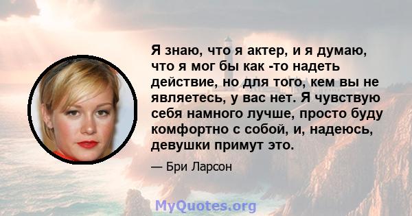 Я знаю, что я актер, и я думаю, что я мог бы как -то надеть действие, но для того, кем вы не являетесь, у вас нет. Я чувствую себя намного лучше, просто буду комфортно с собой, и, надеюсь, девушки примут это.