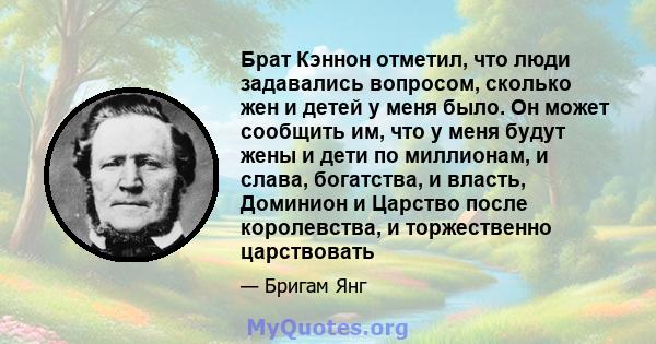 Брат Кэннон отметил, что люди задавались вопросом, сколько жен и детей у меня было. Он может сообщить им, что у меня будут жены и дети по миллионам, и слава, богатства, и власть, Доминион и Царство после королевства, и