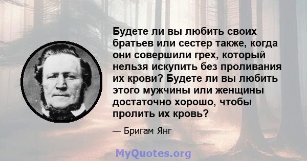 Будете ли вы любить своих братьев или сестер также, когда они совершили грех, который нельзя искупить без проливания их крови? Будете ли вы любить этого мужчины или женщины достаточно хорошо, чтобы пролить их кровь?