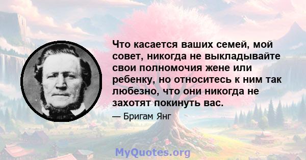 Что касается ваших семей, мой совет, никогда не выкладывайте свои полномочия жене или ребенку, но относитесь к ним так любезно, что они никогда не захотят покинуть вас.