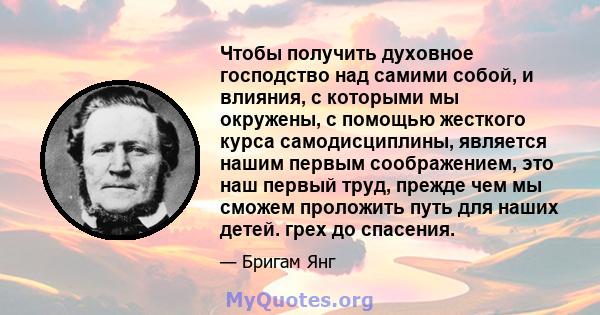 Чтобы получить духовное господство над самими собой, и влияния, с которыми мы окружены, с помощью жесткого курса самодисциплины, является нашим первым соображением, это наш первый труд, прежде чем мы сможем проложить