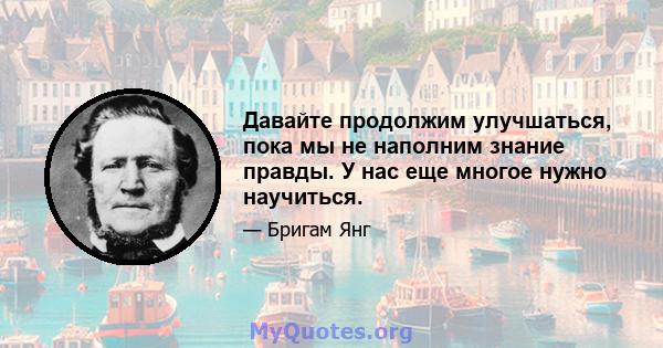 Давайте продолжим улучшаться, пока мы не наполним знание правды. У нас еще многое нужно научиться.