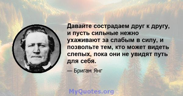 Давайте сострадаем друг к другу, и пусть сильные нежно ухаживают за слабым в силу, и позвольте тем, кто может видеть слепых, пока они не увидят путь для себя.